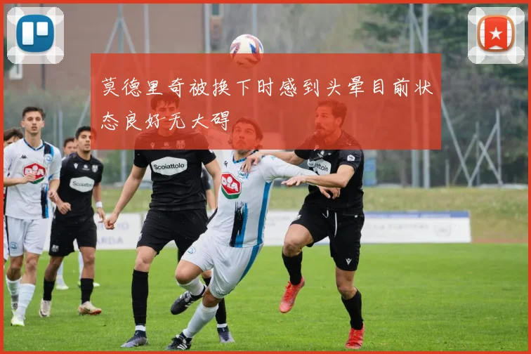 莫德里奇被换下时感到头晕目前状态良好无大碍