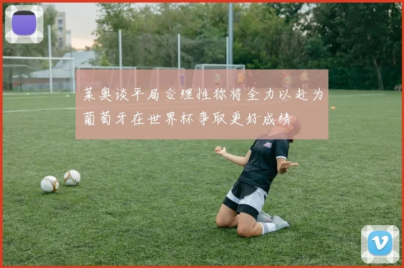 莱奥谈平局合理性称将全力以赴为葡萄牙在世界杯争取更好成绩