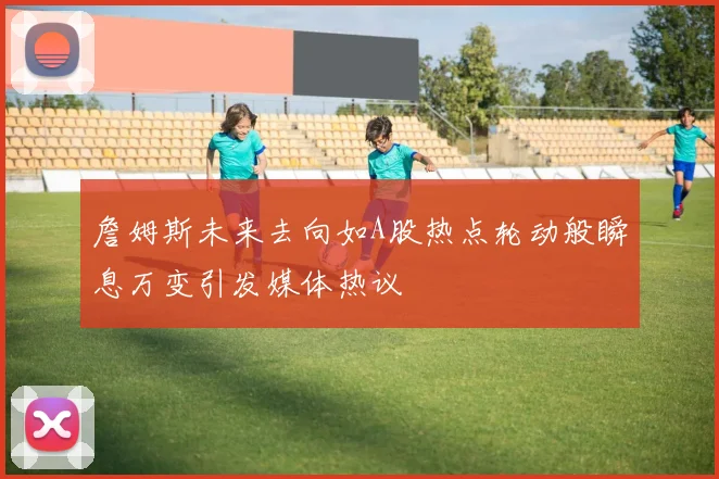 詹姆斯未来去向如A股热点轮动般瞬息万变引发媒体热议
