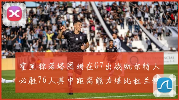 霍里称若塔图姆在G7出战凯尔特人必胜76人其中距离能力堪比杜兰特