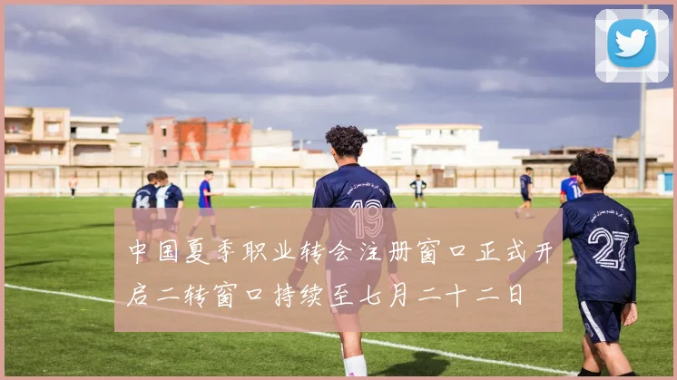 中国夏季职业转会注册窗口正式开启二转窗口持续至七月二十二日
