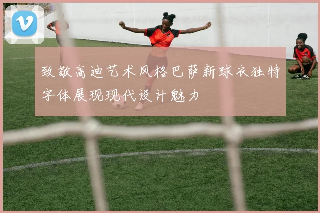致敬高迪艺术风格巴萨新球衣独特字体展现现代设计魅力