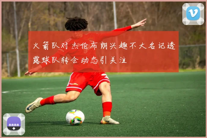 火箭队对杰伦布朗兴趣不大名记透露球队转会动态引关注