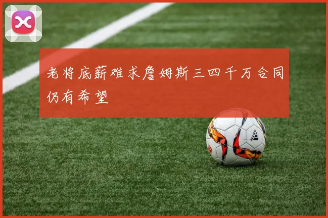 老将底薪难求詹姆斯三四千万合同仍有希望