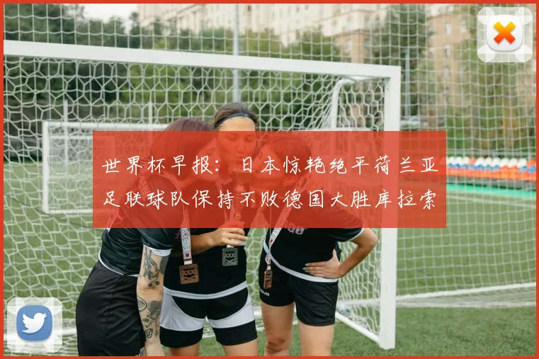世界杯早报：日本惊艳绝平荷兰亚足联球队保持不败德国大胜库拉索