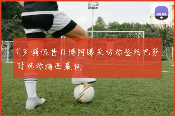 C罗调侃昔日博阿滕采访称签约巴萨时谎称梅西最佳