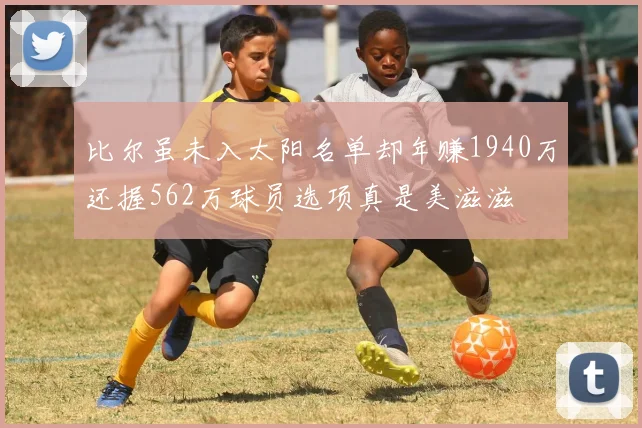 比尔虽未入太阳名单却年赚1940万还握562万球员选项真是美滋滋
