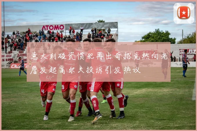 意大利碰瓷惯犯再出奇招竟然向老詹发起高尔夫投诉引发热议
