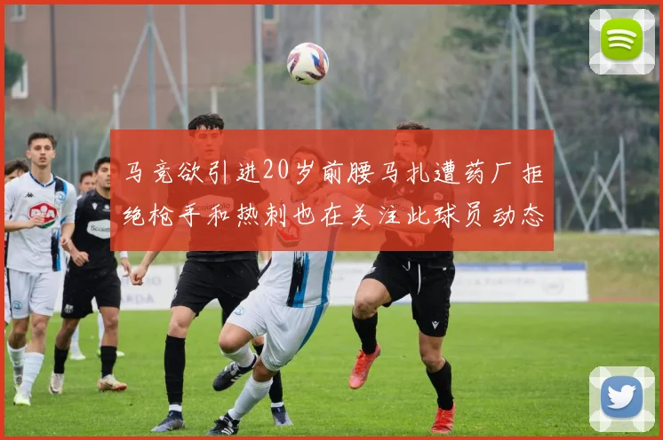 马竞欲引进20岁前腰马扎遭药厂拒绝枪手和热刺也在关注此球员动态