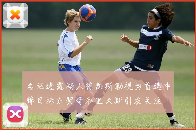 名记透露湖人将凯斯勒视为首选中锋目标东契奇和里夫斯引发关注