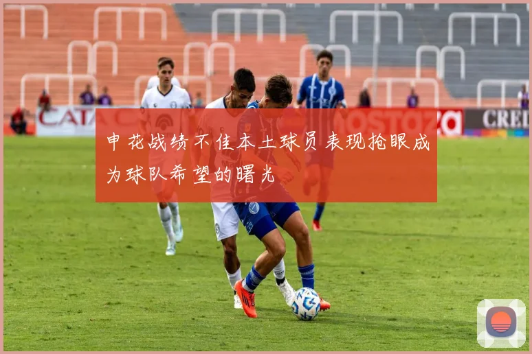 申花战绩不佳本土球员表现抢眼成为球队希望的曙光