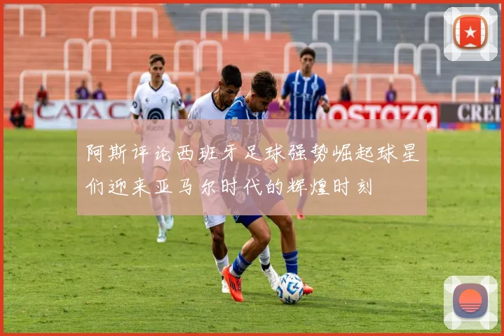 阿斯评论西班牙足球强势崛起球星们迎来亚马尔时代的辉煌时刻