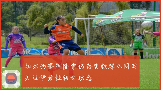 切尔西签阿隆索仍存变数球队同时关注伊劳拉转会动态