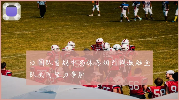 法国队首战中场休息姆巴佩激励全队共同努力争胜