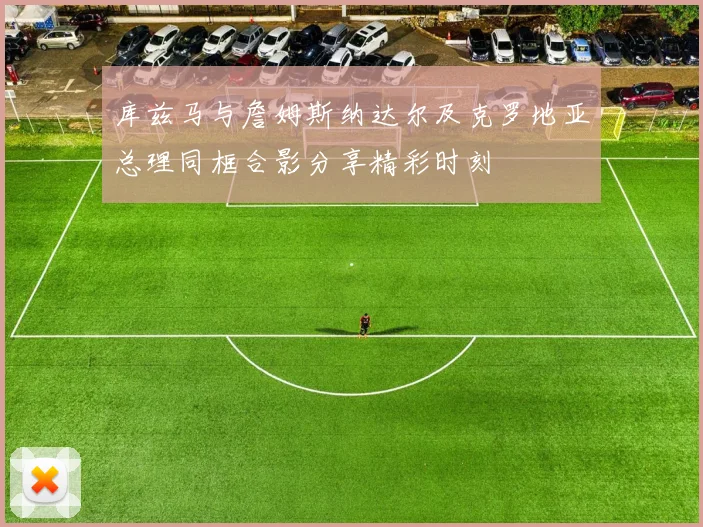 库兹马与詹姆斯纳达尔及克罗地亚总理同框合影分享精彩时刻