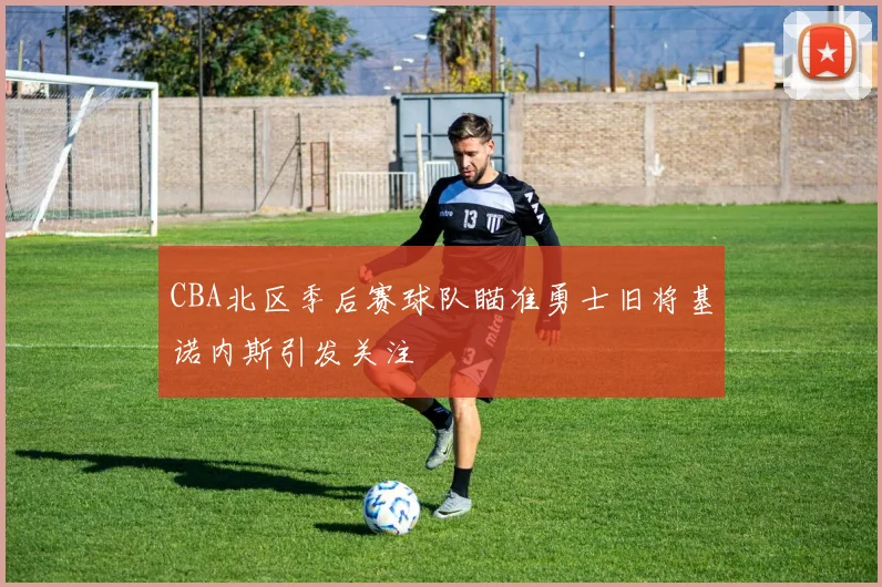 CBA北区季后赛球队瞄准勇士旧将基诺内斯引发关注