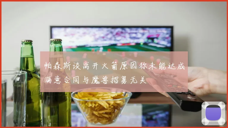 帕森斯谈离开火箭原因称未能达成满意合同与魔兽招募无关