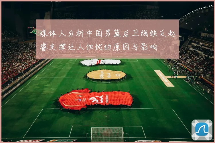 媒体人分析中国男篮后卫线缺乏赵睿支撑让人担忧的原因与影响