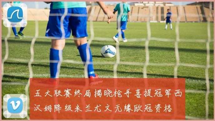 五大联赛终局揭晓枪手喜提冠军西汉姆降级米兰尤文无缘欧冠资格