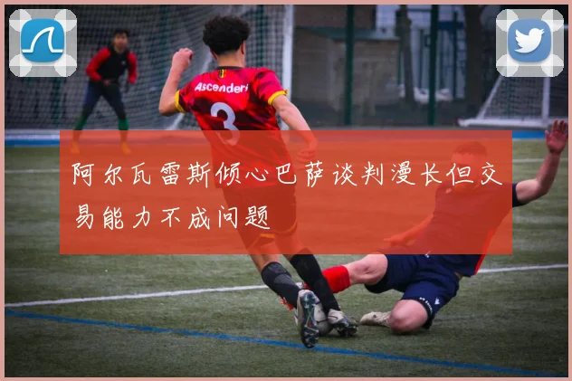 阿尔瓦雷斯倾心巴萨谈判漫长但交易能力不成问题