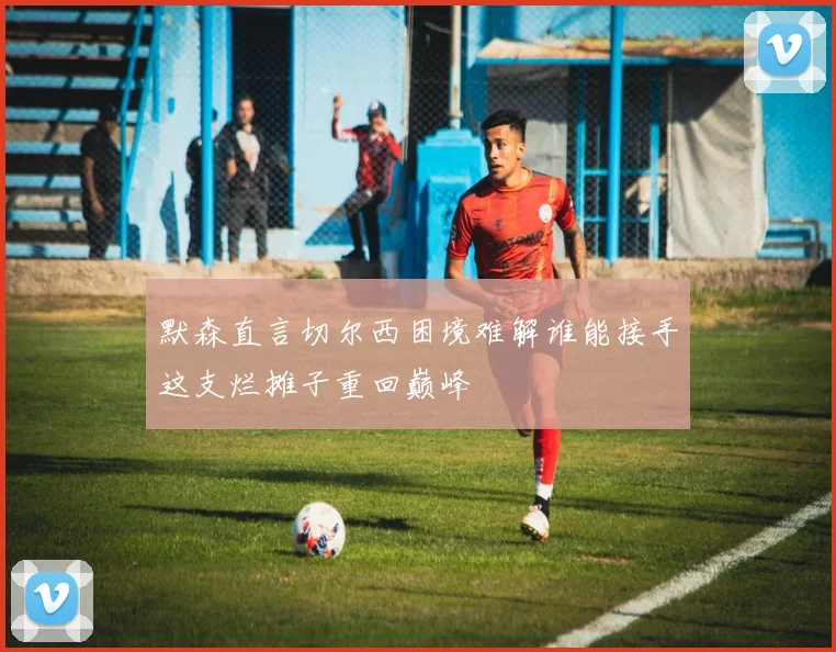 默森直言切尔西困境难解谁能接手这支烂摊子重回巅峰