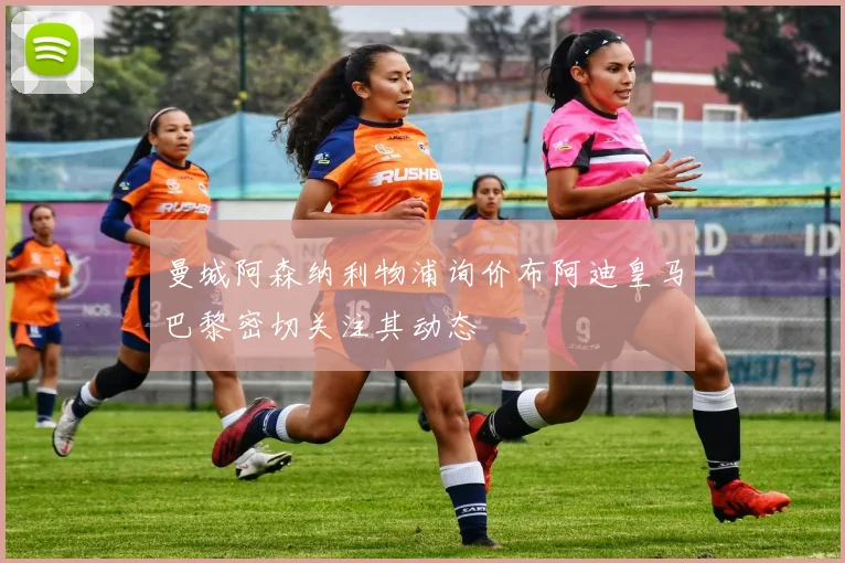 曼城阿森纳利物浦询价布阿迪皇马巴黎密切关注其动态