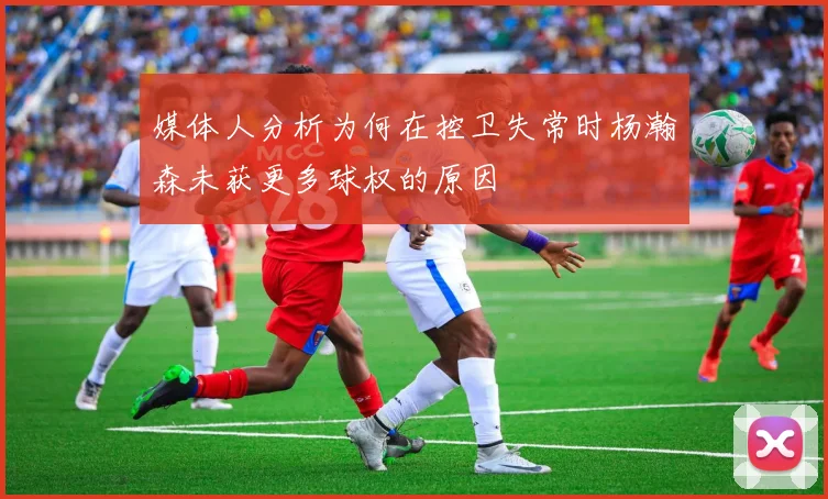 媒体人分析为何在控卫失常时杨瀚森未获更多球权的原因