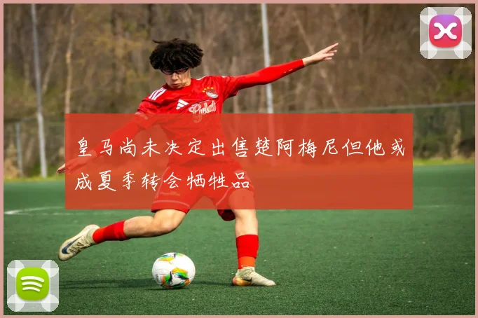皇马尚未决定出售楚阿梅尼但他或成夏季转会牺牲品