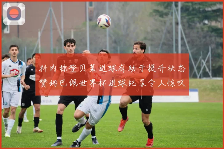 科内称登贝莱进球有助于提升状态赞姆巴佩世界杯进球纪录令人惊叹