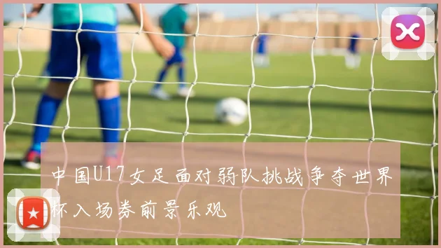 中国U17女足面对弱队挑战争夺世界杯入场券前景乐观