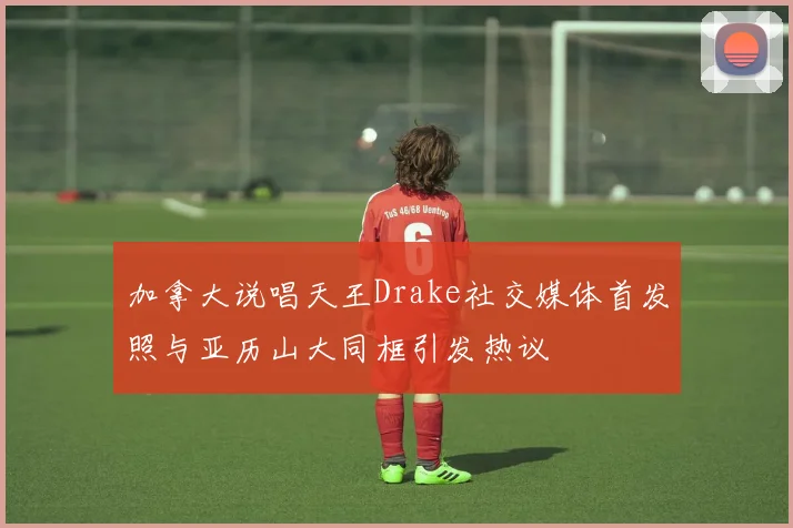 加拿大说唱天王Drake社交媒体首发照与亚历山大同框引发热议
